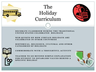 The
               Holiday
              Curriculum

DECORATE CLASSROOM DURING THE TRADITIONAL
UNITED STATES CELEBRATED HOLIDAYS

WEB QUESTS ON HOW CERTAIN HOLIDAYS ARE
CELEBRATED IN OTHER COUNTRIES

HISTORICAL, RELIGIOUS, CULTURAL AND OTHER
CATEGORIES OF HOLIDAYS

COMMEMORATE WITH A THOUGHTFUL ACTIVITY


TEACHER TO GO BEYOND SIMPLE EXPLANATION
FOR STUDENT TO ESTABLISH VALUES BEHIND A
SPECIFIC HOLIDAY
 