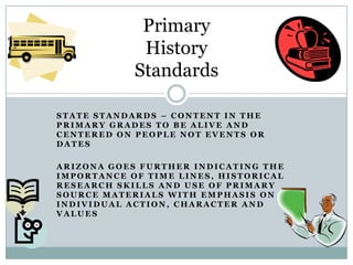 Primary
             History
            Standards

STATE STANDARDS – CONTENT IN THE
PRIMARY GRADES TO BE ALIVE AND
CENTERED ON PEOPLE NOT EVENTS OR
DATES

ARIZONA GOES FURTHER INDICATING THE
IMPORTANCE OF TIME LINES, HISTORICAL
RESEARCH SKILLS AND USE OF PRIMARY
SOURCE MATERIALS WITH EMPHASIS ON
INDIVIDUAL ACTION, CHARACTER AND
VALUES
 