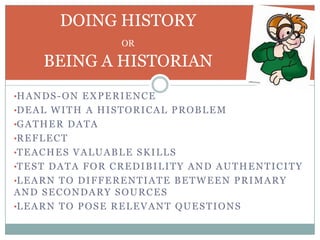 DOING HISTORY
                           OR

       BEING A HISTORIAN
•H A N D S - O N E X P E R I E N C E
•D E A L W I T H A H I S T O R I C A L P R O B L E M
•G A T H E R D A T A
•R E F L E C T
•T E A C H E S V A L U A B L E S K I L L S
•T E S T D A T A F O R C R E D I B I L I T Y A N D A U T H E N T I C I T Y
•L E A R N T O D I F F E R E N T I A T E B E T W E E N P R I M A R Y
AND SECONDARY SOURCES
•L E A R N T O P O S E R E L E V A N T Q U E S T I O N S
 