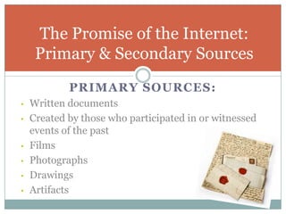 The Promise of the Internet:
     Primary & Secondary Sources
            PRIMARY SOURCES:
•   Written documents
•   Created by those who participated in or witnessed
    events of the past
•   Films
•   Photographs
•   Drawings
•   Artifacts
 