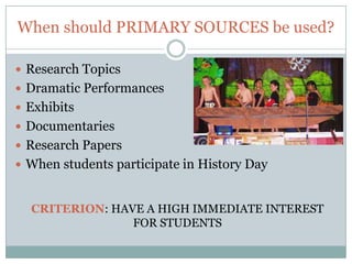 When should PRIMARY SOURCES be used?

 Research Topics
 Dramatic Performances
 Exhibits
 Documentaries
 Research Papers
 When students participate in History Day


  CRITERION: HAVE A HIGH IMMEDIATE INTEREST
                FOR STUDENTS
 