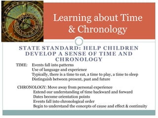 Learning about Time
                        & Chronology
 STATE STANDARD: HELP CHILDREN
   DEVELOP A SENSE OF TIME AND
          CHRONOLOGY
TIME:   Events fall into patterns
        Use of language and experience
        Typically, there is a time to eat, a time to play, a time to sleep
        Distinguish between present, past and future

CHRONOLOGY: Move away from personal experience
     Extend our understanding of time backward and forward
     Dates become orientation points
     Events fall into chronological order
     Begin to understand the concepts of cause and effect & continuity
 