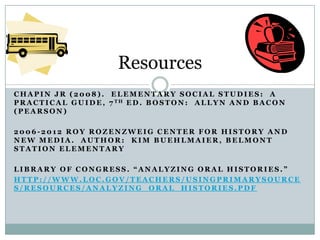 Resources
CHAPIN JR (2008). ELEMENTARY SOCIAL STUDIES: A
P R A C T I C A L G U I D E , 7 TH E D . B O S T O N : A L L Y N A N D B A C O N
(PEARSON)

2006-2012 ROY ROZENZWEIG CENTER FOR HISTORY AND
NEW MEDIA. AUTHOR: KIM BUEHLMAIER, BELMONT
STATION ELEMENTARY

LIBRARY OF CONGRESS. “ANALYZING ORAL HISTORIES.”
HTTP://WWW.LOC.GOV/TEACHERS/USINGPRIMARYSOURCE
S/RESOURCES/ANALYZING_ORAL_HISTORIES.PDF
 