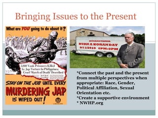 Bringing Issues to the Present




               *Connect the past and the present
               from multiple perspectives when
               appropriate: Race, Gender,
               Political Affiliation, Sexual
               Orientation etc.
               *Create a supportive environment
               * NWHP.org
 