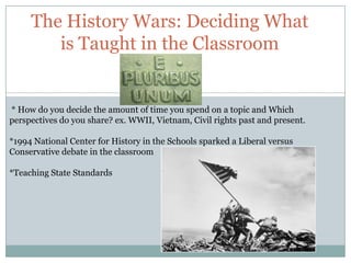 The History Wars: Deciding What
        is Taught in the Classroom


* How do you decide the amount of time you spend on a topic and Which
perspectives do you share? ex. WWII, Vietnam, Civil rights past and present.

*1994 National Center for History in the Schools sparked a Liberal versus
Conservative debate in the classroom

*Teaching State Standards
 