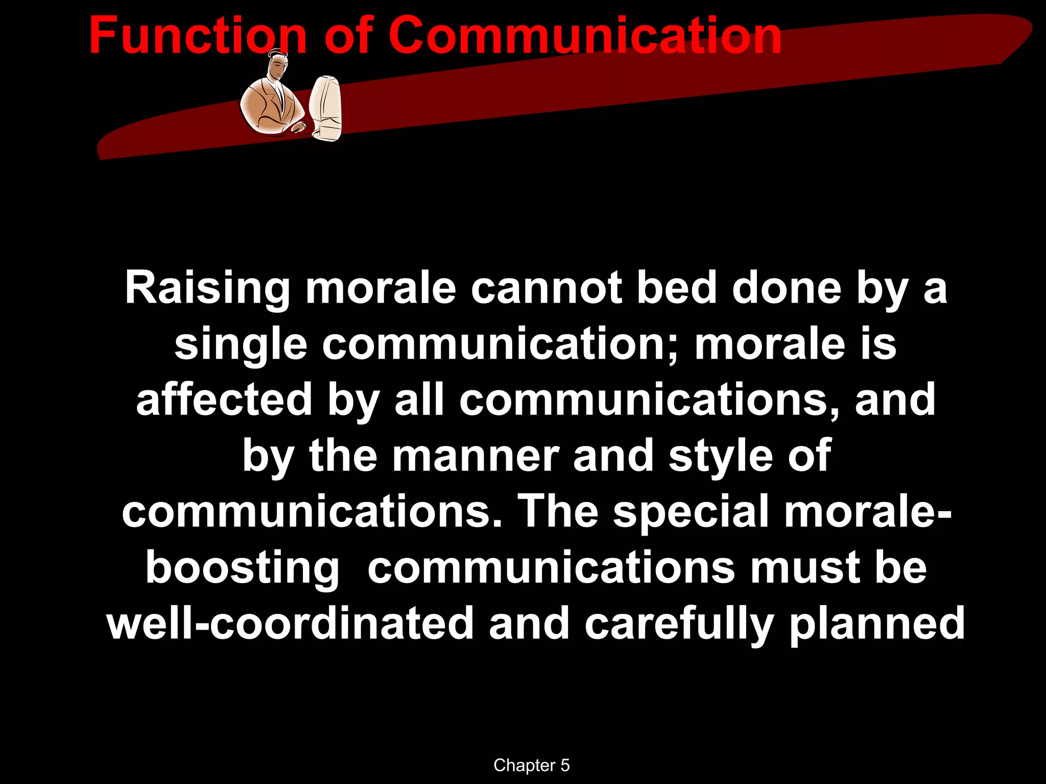 Function of Communication



Raising morale cannot bed done by a
   single communication; morale is
 affected by all communications, and
      by the manner and style of
communications. The special morale-
 boosting communications must be
well-coordinated and carefully planned

                 Chapter 5
 
