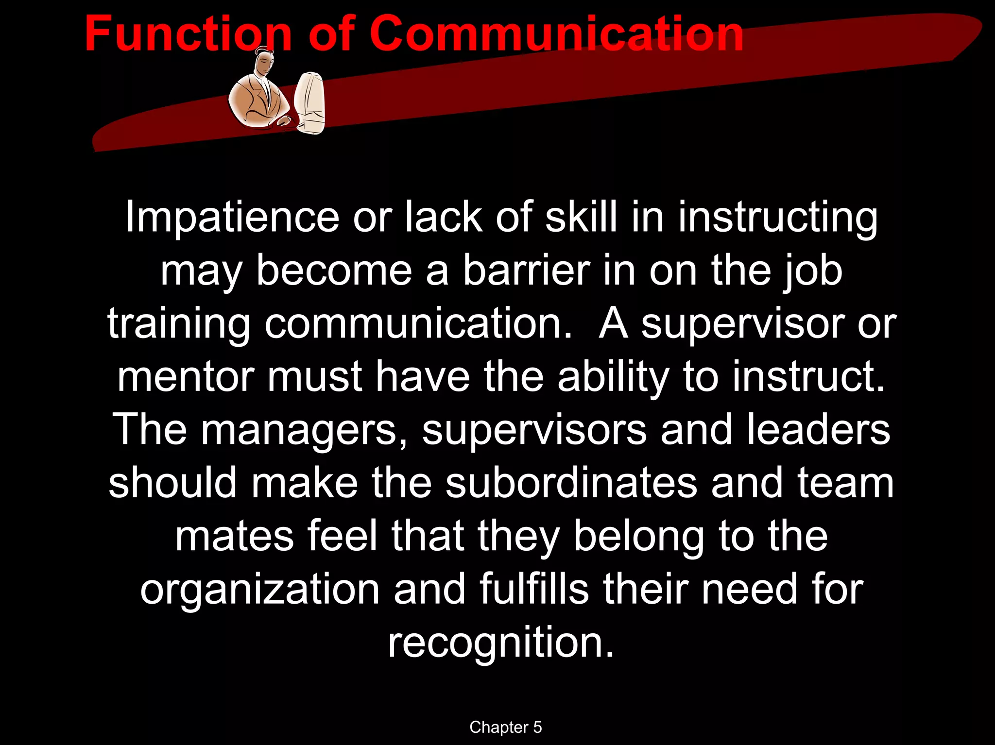 Function of Communication


 Impatience or lack of skill in instructing
   may become a barrier in on the job
training communication. A supervisor or
 mentor must have the ability to instruct.
The managers, supervisors and leaders
should make the subordinates and team
    mates feel that they belong to the
  organization and fulfills their need for
               recognition.
                   Chapter 5
 