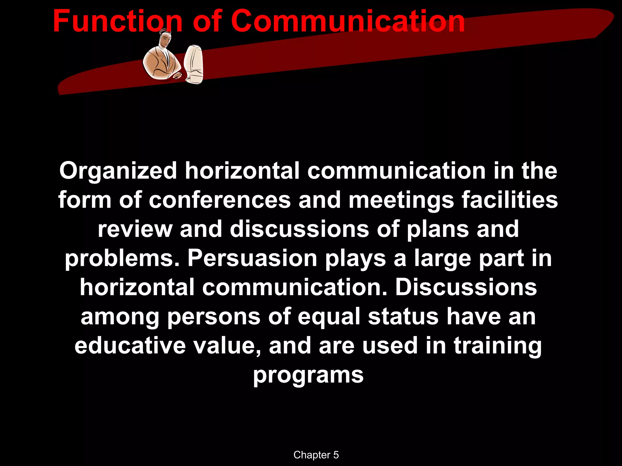 Function of Communication



Organized horizontal communication in the
form of conferences and meetings facilities
    review and discussions of plans and
 problems. Persuasion plays a large part in
  horizontal communication. Discussions
  among persons of equal status have an
  educative value, and are used in training
                 programs


                    Chapter 5
 