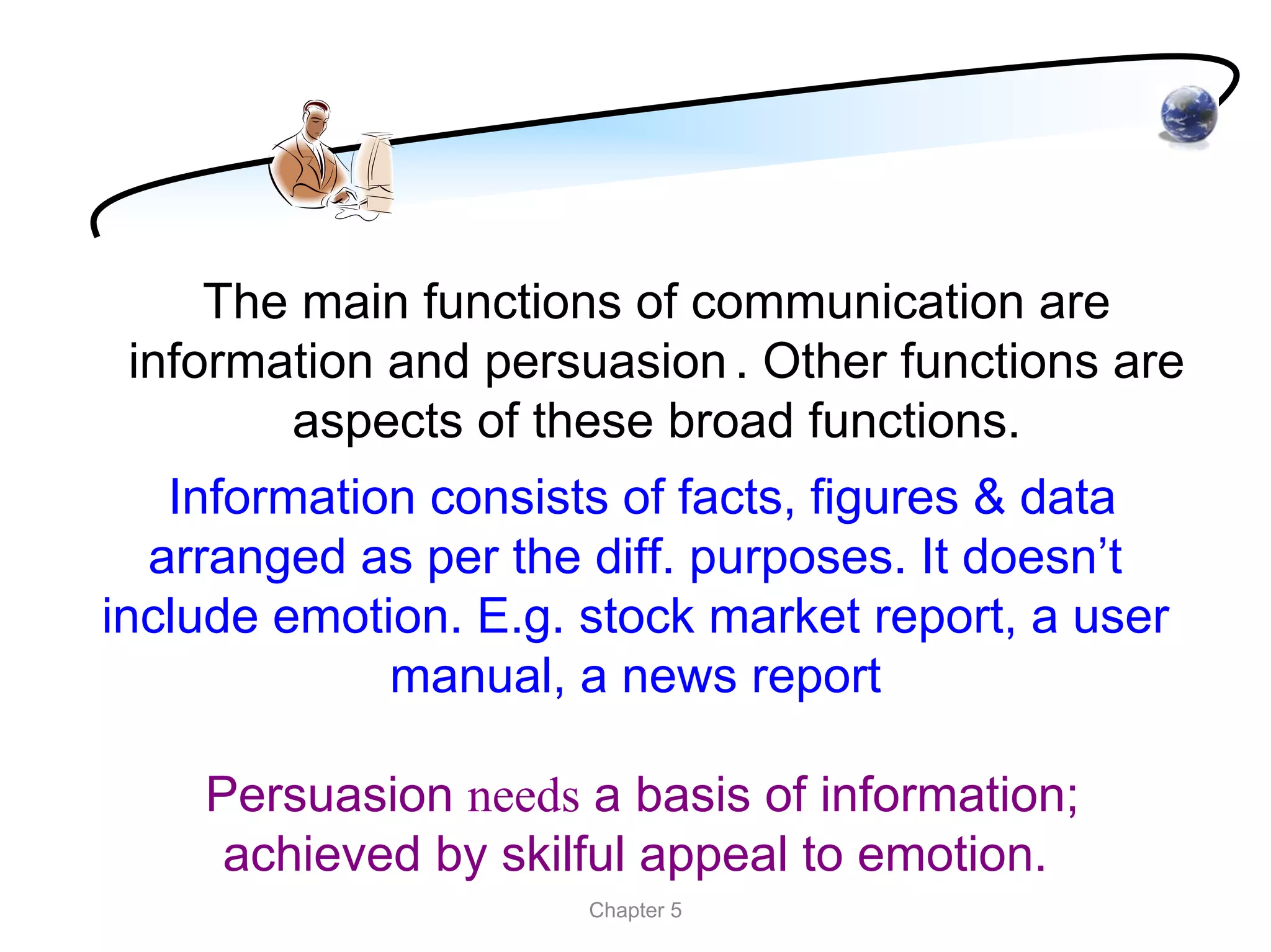 The main functions of communication are
 information and persuasion . Other functions are
        aspects of these broad functions.
   Information consists of facts, figures & data
  arranged as per the diff. purposes. It doesn’t
include emotion. E.g. stock market report, a user
             manual, a news report

    Persuasion needs a basis of information;
     achieved by skilful appeal to emotion.
                      Chapter 5
 