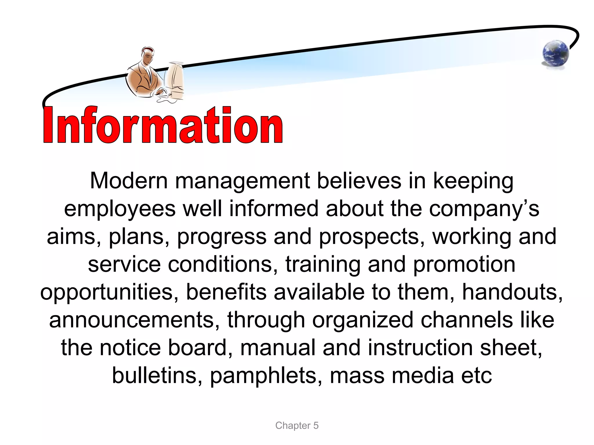 Modern management believes in keeping
   employees well informed about the company’s
 aims, plans, progress and prospects, working and
     service conditions, training and promotion
opportunities, benefits available to them, handouts,
 announcements, through organized channels like
  the notice board, manual and instruction sheet,
       bulletins, pamphlets, mass media etc
                       Chapter 5
 