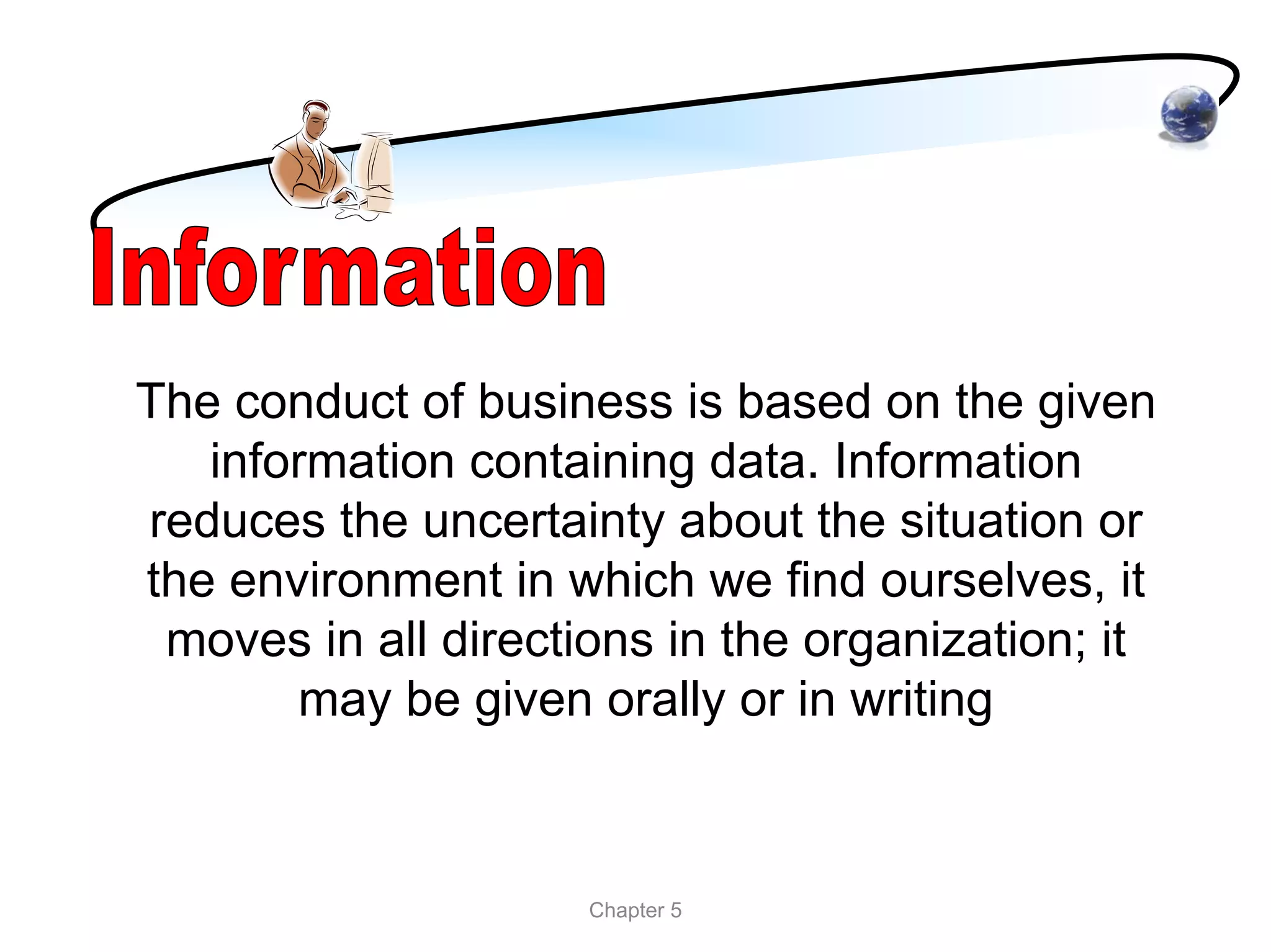 The conduct of business is based on the given
   information containing data. Information
reduces the uncertainty about the situation or
the environment in which we find ourselves, it
 moves in all directions in the organization; it
       may be given orally or in writing



                     Chapter 5
 
