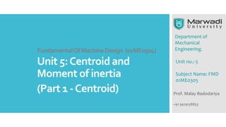 Department of
Mechanical
Engineering.
Prof. Malay Badodariya
+91 9429158833
Unit no.: 5
Subject Name: FMD
01ME0305
FundamentalOfMachineDesign (01ME0504)
Unit 5:Centroid and
Moment of inertia
(Part 1 -Centroid)
 