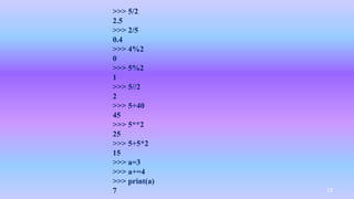 >>> 5/2
2.5
>>> 2/5
0.4
>>> 4%2
0
>>> 5%2
1
>>> 5//2
2
>>> 5+40
45
>>> 5**2
25
>>> 5+5*2
15
>>> a=3
>>> a+=4
>>> print(a)
7 13
 