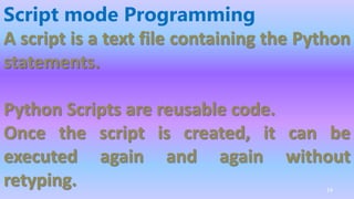 Script mode Programming
A script is a text file containing the Python
statements.
Python Scripts are reusable code.
Once the script is created, it can be
executed again and again without
retyping. 14
 
