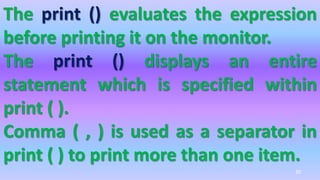 The print () evaluates the expression
before printing it on the monitor.
The print () displays an entire
statement which is specified within
print ( ).
Comma ( , ) is used as a separator in
print ( ) to print more than one item.
20
 