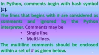 In Python, comments begin with hash symbol
(#).
The lines that begins with # are considered as
comments and ignored by the Python
interpreter. Comments may be
• Single line
• Multi-lines.
The multiline comments should be enclosed
within a set of # as given below. 26
 