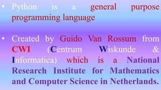 • Python is a general purpose
programming language
• Created by Guido Van Rossum from
CWI (Centrum Wiskunde &
Informatica) which is a National
Research Institute for Mathematics
and Computer Science in Netherlands.
3
 