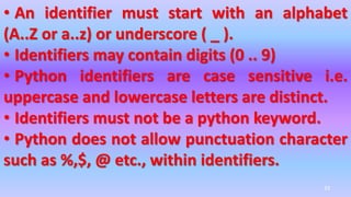 • An identifier must start with an alphabet
(A..Z or a..z) or underscore ( _ ).
• Identifiers may contain digits (0 .. 9)
• Python identifiers are case sensitive i.e.
uppercase and lowercase letters are distinct.
• Identifiers must not be a python keyword.
• Python does not allow punctuation character
such as %,$, @ etc., within identifiers.
33
 