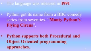 • The language was released in I991.
• Python got its name from a BBC comedy
series from seventies- “Monty Python’s
Flying Circus”.
• Python supports both Procedural and
Object Oriented programming
approaches. 4
 