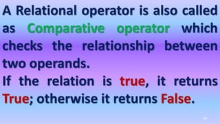 A Relational operator is also called
as Comparative operator which
checks the relationship between
two operands.
If the relation is true, it returns
True; otherwise it returns False.
46
 