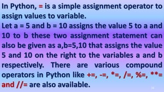 In Python, = is a simple assignment operator to
assign values to variable.
Let a = 5 and b = 10 assigns the value 5 to a and
10 to b these two assignment statement can
also be given as a,b=5,10 that assigns the value
5 and 10 on the right to the variables a and b
respectively. There are various compound
operators in Python like +=, -=, *=, /=, %=, **=
and //= are also available. 52
 