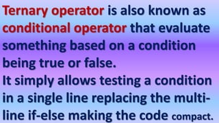 Ternary operator is also known as
conditional operator that evaluate
something based on a condition
being true or false.
It simply allows testing a condition
in a single line replacing the multi-
line if-else making the code compact.
 