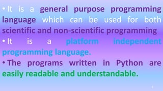 • It is a general purpose programming
language which can be used for both
scientific and non-scientific programming
• It is a platform independent
programming language.
• The programs written in Python are
easily readable and understandable.
6
 