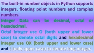 The built-in number objects in Python supports
integers, floating point numbers and complex
numbers.
Integer Data can be decimal, octal or
hexadecimal.
Octal integer use O (both upper and lower
case) to denote octal digits and hexadecimal
integer use OX (both upper and lower case)
and L (only upper case) to denote long integer.
74
 