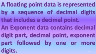 A floating point data is represented
by a sequence of decimal digits
that includes a decimal point.
An Exponent data contains decimal
digit part, decimal point, exponent
part followed by one or more
digits. 76
 