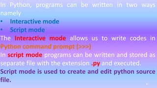 In Python, programs can be written in two ways
namely
• Interactive mode
• Script mode
The Interactive mode allows us to write codes in
Python command prompt (>>>)
In script mode programs can be written and stored as
separate file with the extension .py and executed.
Script mode is used to create and edit python source
file. 8
 