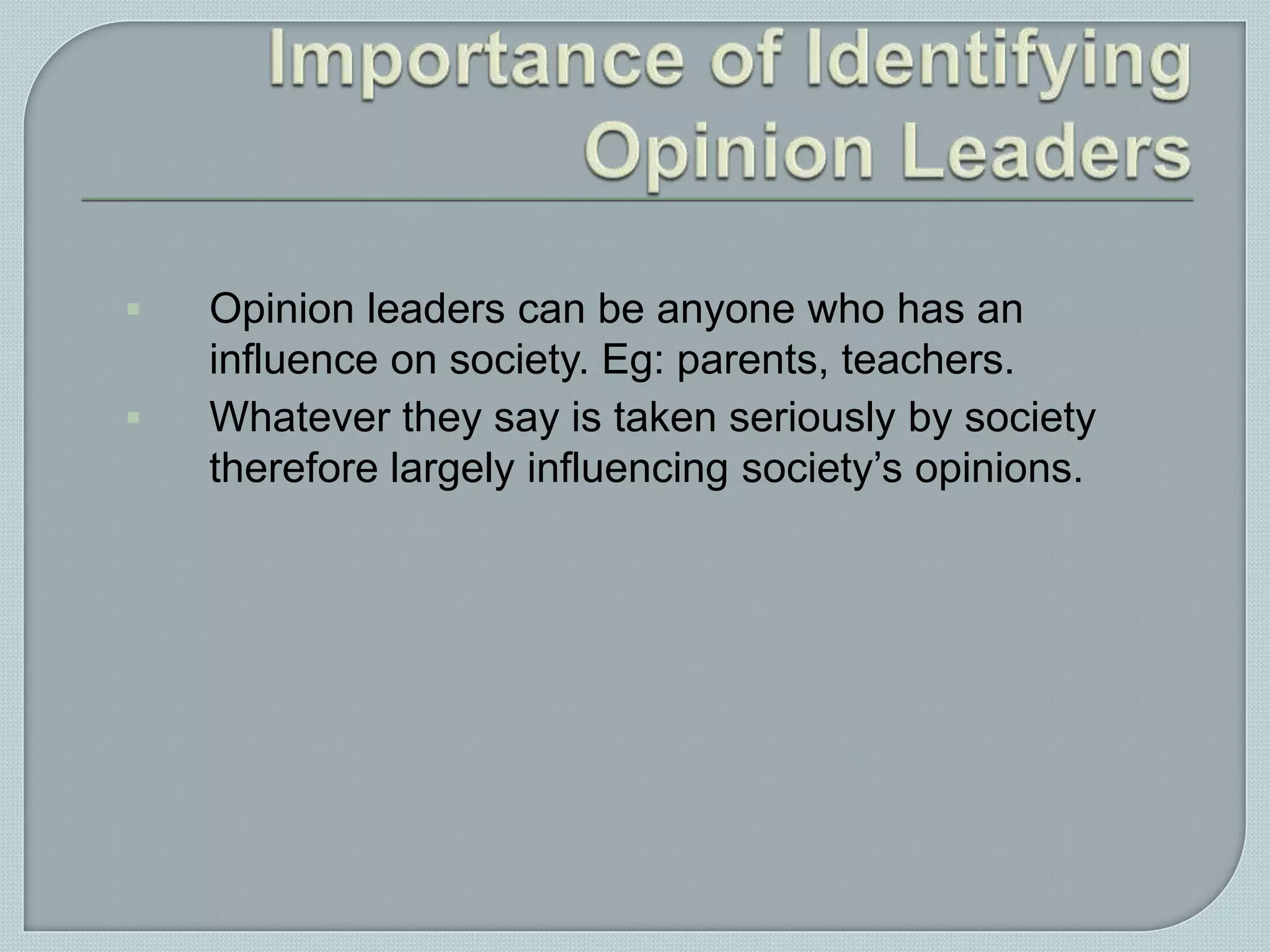  Opinion leaders can be anyone who has an
influence on society. Eg: parents, teachers.
 Whatever they say is taken seriously by society
therefore largely influencing society’s opinions.
 