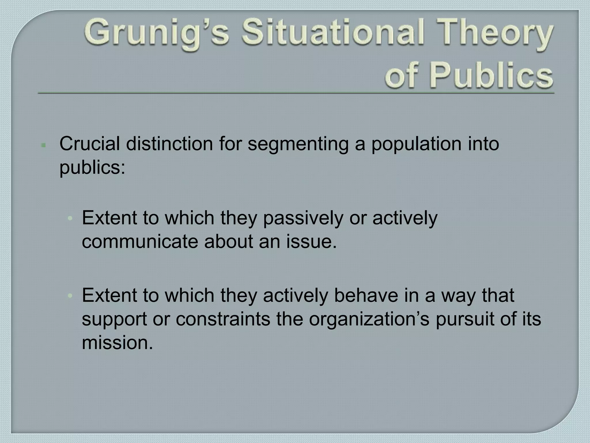  Crucial distinction for segmenting a population into
publics:
• Extent to which they passively or actively
communicate about an issue.
• Extent to which they actively behave in a way that
support or constraints the organization’s pursuit of its
mission.
 
