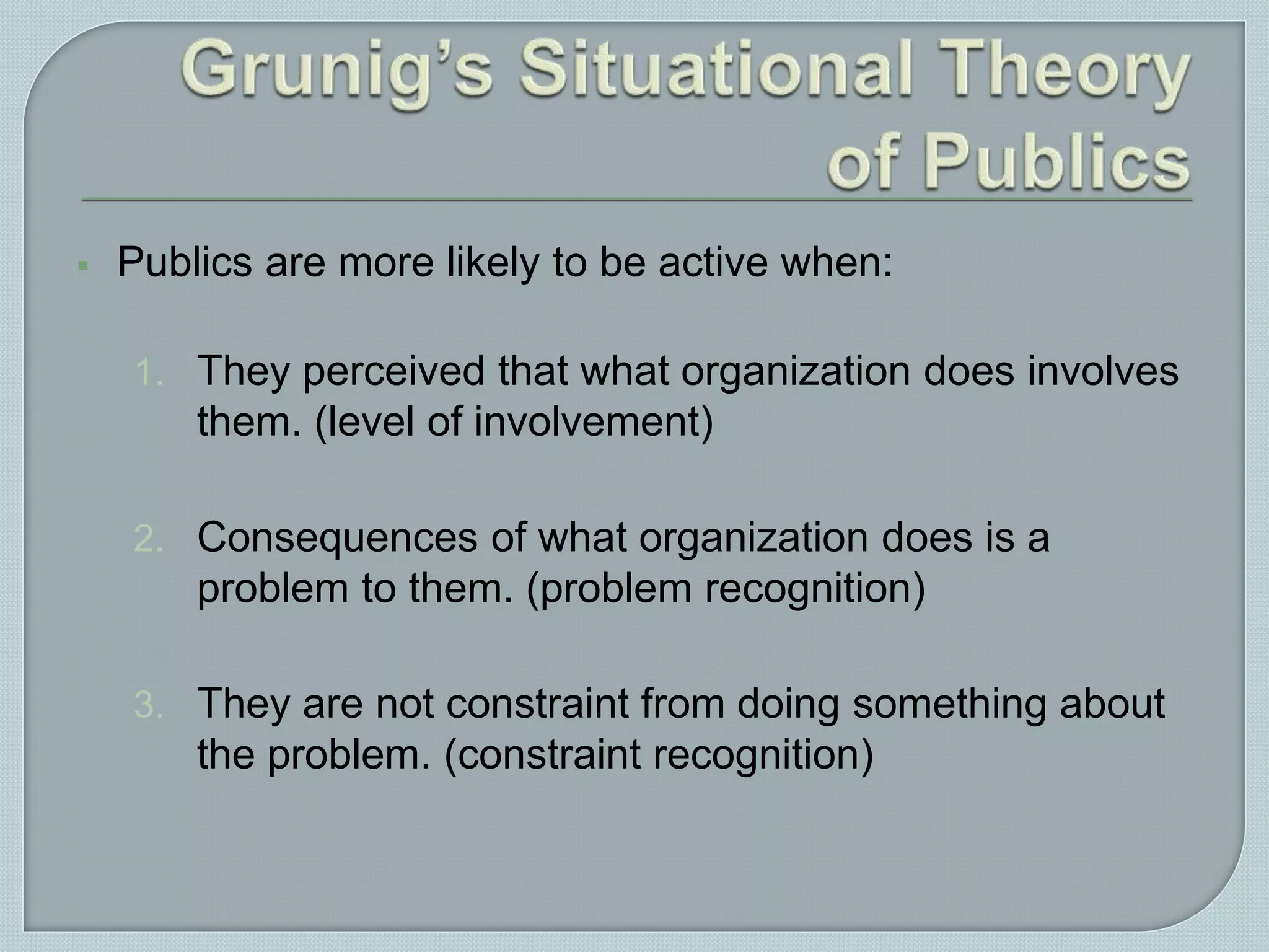  Publics are more likely to be active when:
1. They perceived that what organization does involves
them. (level of involvement)
2. Consequences of what organization does is a
problem to them. (problem recognition)
3. They are not constraint from doing something about
the problem. (constraint recognition)
 