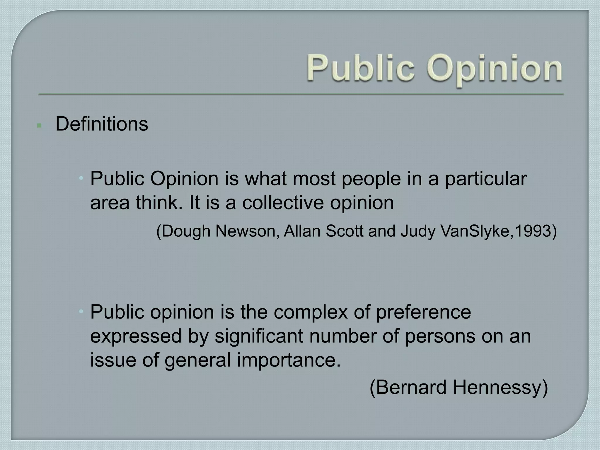  Definitions
 Public Opinion is what most people in a particular
area think. It is a collective opinion
(Dough Newson, Allan Scott and Judy VanSlyke,1993)
 Public opinion is the complex of preference
expressed by significant number of persons on an
issue of general importance.
(Bernard Hennessy)
 