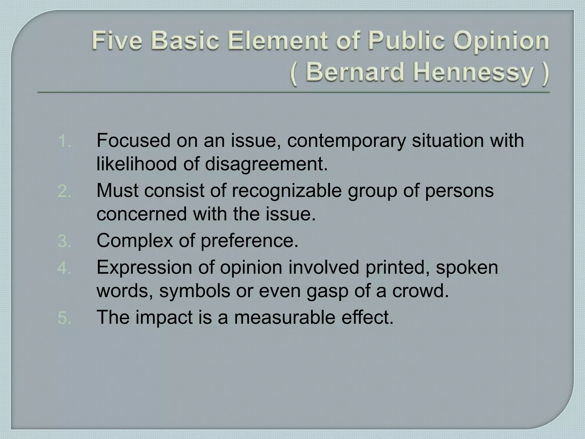 1. Focused on an issue, contemporary situation with
likelihood of disagreement.
2. Must consist of recognizable group of persons
concerned with the issue.
3. Complex of preference.
4. Expression of opinion involved printed, spoken
words, symbols or even gasp of a crowd.
5. The impact is a measurable effect.
 