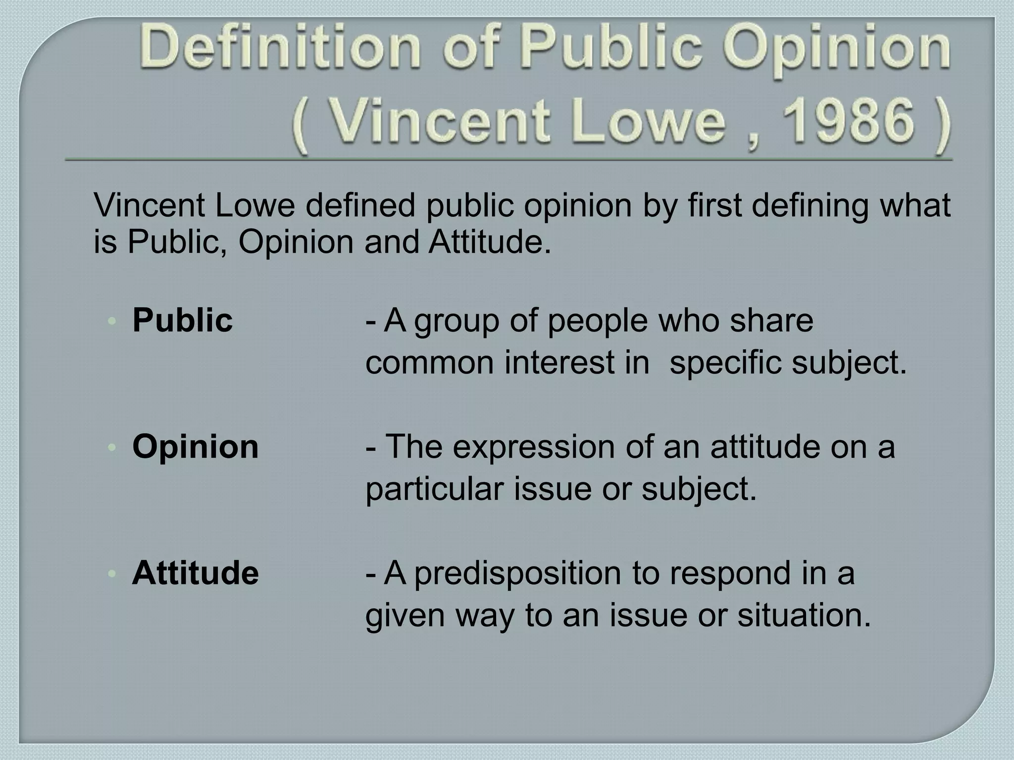 Vincent Lowe defined public opinion by first defining what
is Public, Opinion and Attitude.
• Public - A group of people who share
common interest in specific subject.
• Opinion - The expression of an attitude on a
particular issue or subject.
• Attitude - A predisposition to respond in a
given way to an issue or situation.
 