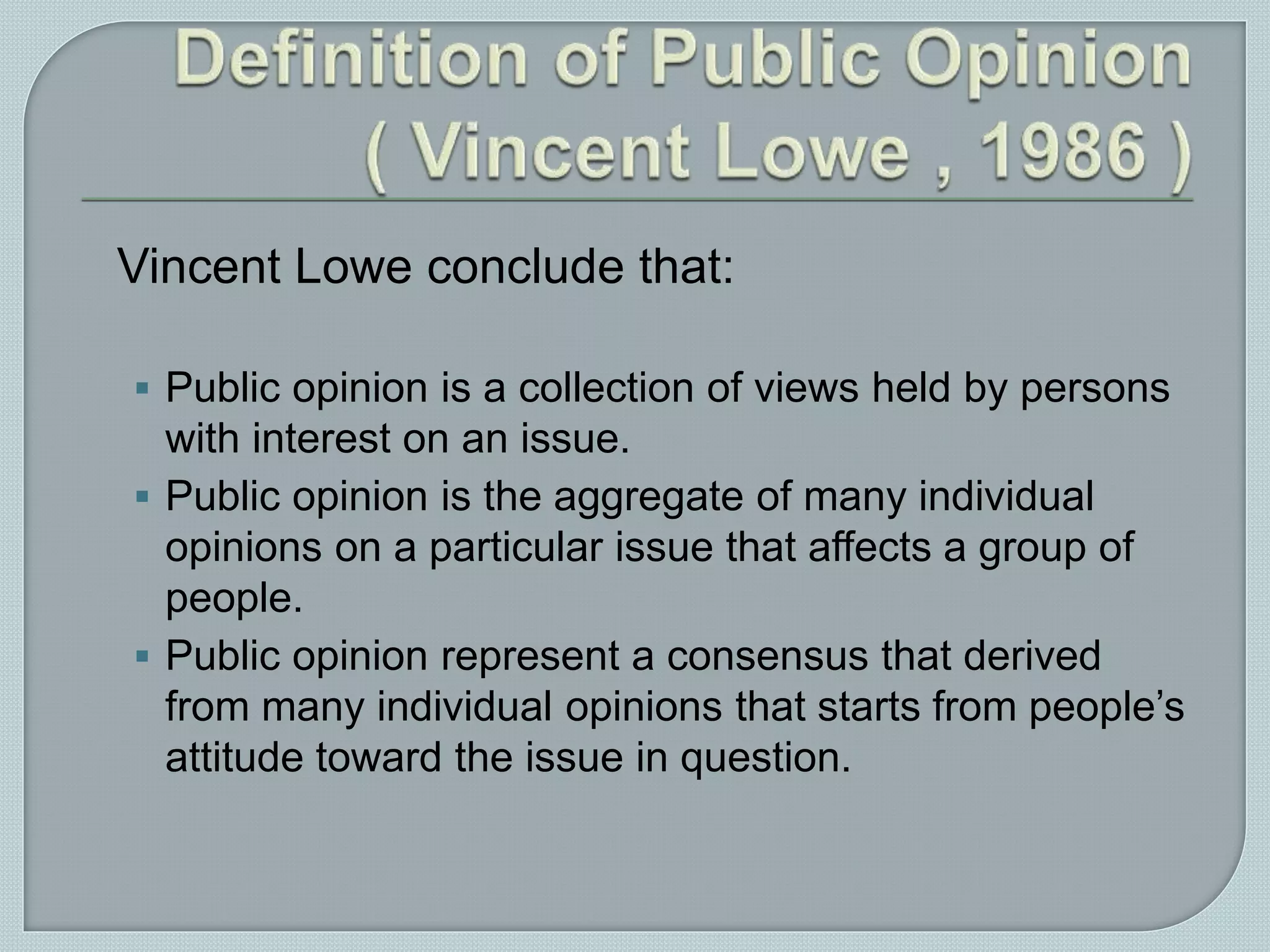 Vincent Lowe conclude that:
 Public opinion is a collection of views held by persons
with interest on an issue.
 Public opinion is the aggregate of many individual
opinions on a particular issue that affects a group of
people.
 Public opinion represent a consensus that derived
from many individual opinions that starts from people’s
attitude toward the issue in question.
 