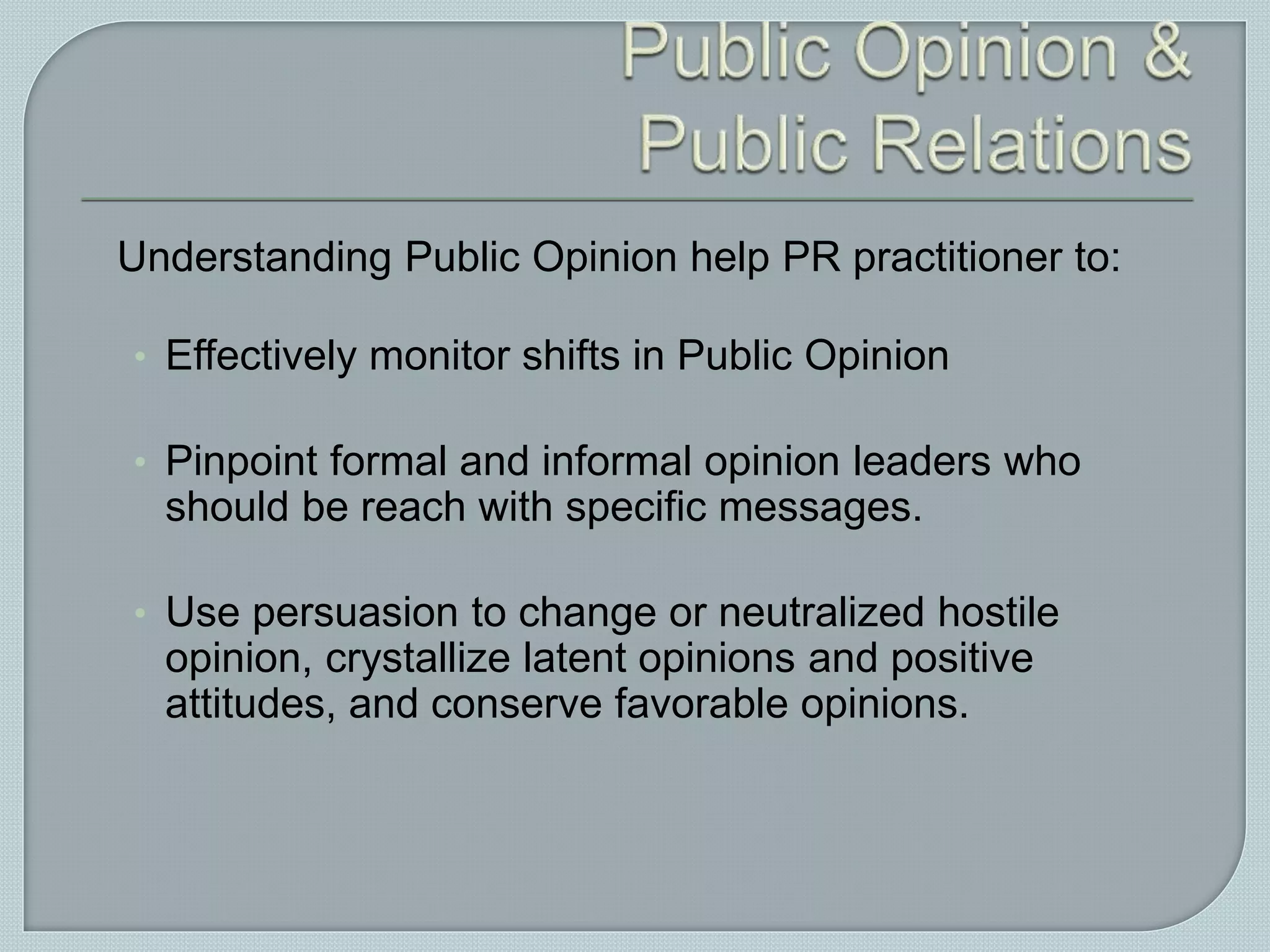 Understanding Public Opinion help PR practitioner to:
• Effectively monitor shifts in Public Opinion
• Pinpoint formal and informal opinion leaders who
should be reach with specific messages.
• Use persuasion to change or neutralized hostile
opinion, crystallize latent opinions and positive
attitudes, and conserve favorable opinions.
 