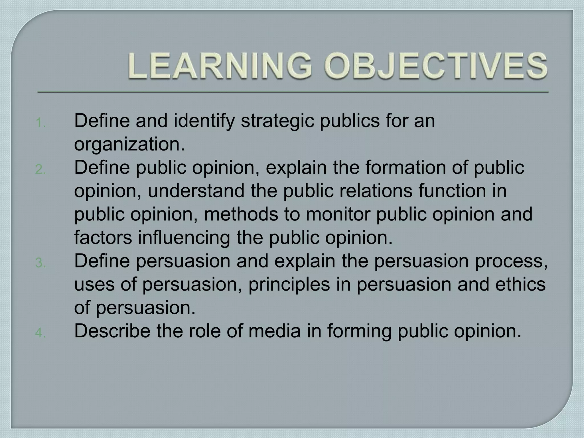 1. Define and identify strategic publics for an
organization.
2. Define public opinion, explain the formation of public
opinion, understand the public relations function in
public opinion, methods to monitor public opinion and
factors influencing the public opinion.
3. Define persuasion and explain the persuasion process,
uses of persuasion, principles in persuasion and ethics
of persuasion.
4. Describe the role of media in forming public opinion.
 