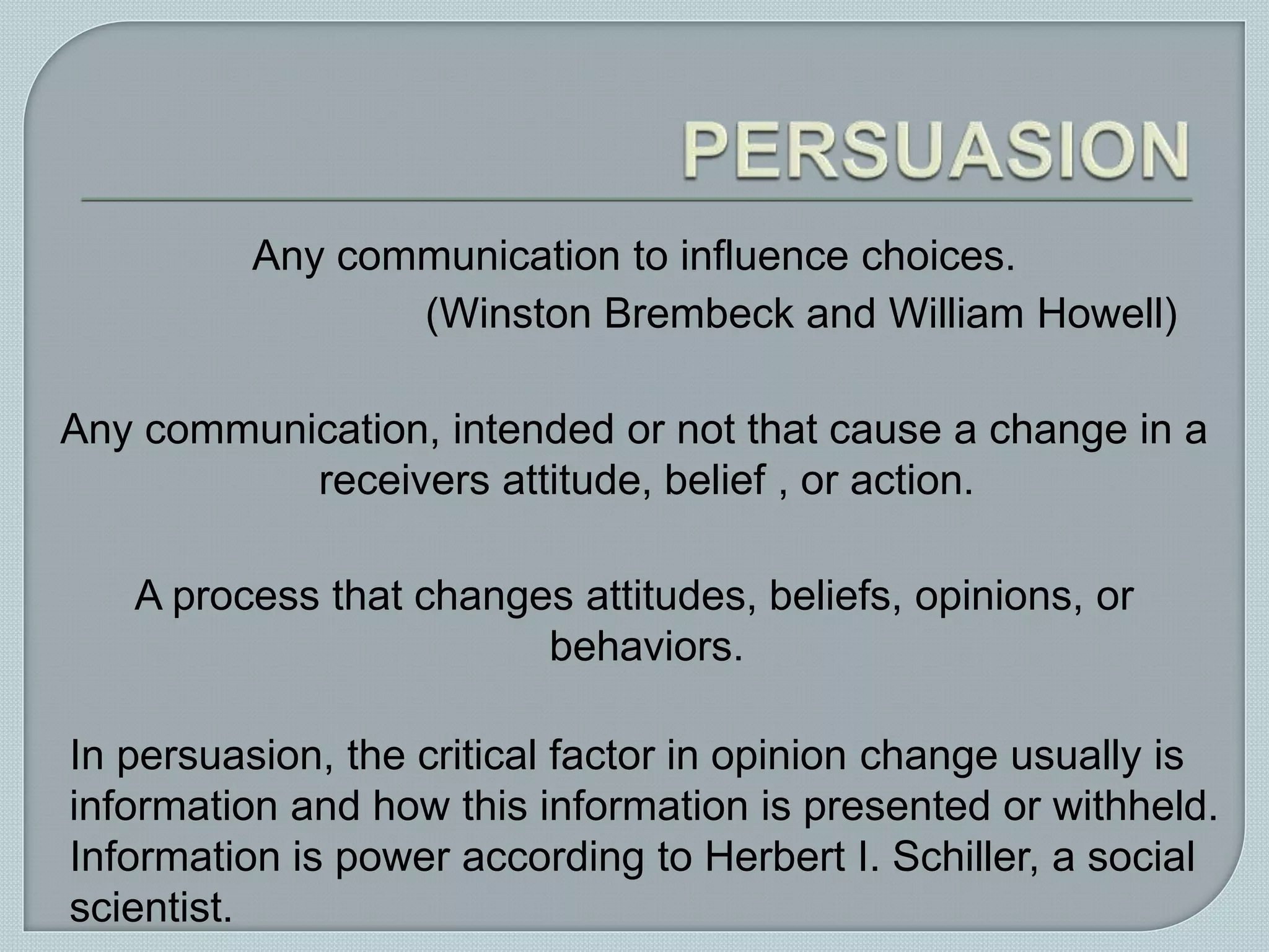 Any communication to influence choices.
(Winston Brembeck and William Howell)
Any communication, intended or not that cause a change in a
receivers attitude, belief , or action.
A process that changes attitudes, beliefs, opinions, or
behaviors.
In persuasion, the critical factor in opinion change usually is
information and how this information is presented or withheld.
Information is power according to Herbert I. Schiller, a social
scientist.
 