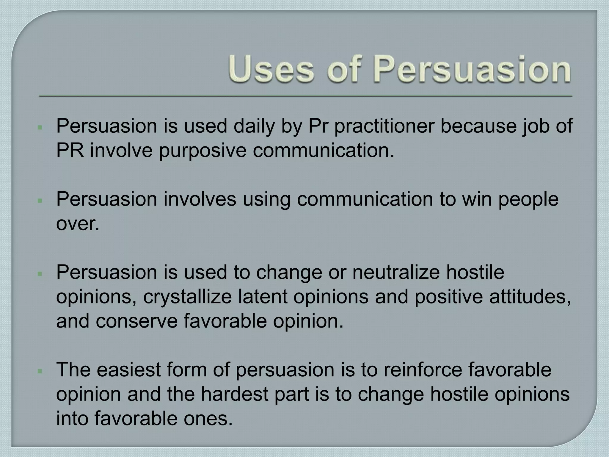  Persuasion is used daily by Pr practitioner because job of
PR involve purposive communication.
 Persuasion involves using communication to win people
over.
 Persuasion is used to change or neutralize hostile
opinions, crystallize latent opinions and positive attitudes,
and conserve favorable opinion.
 The easiest form of persuasion is to reinforce favorable
opinion and the hardest part is to change hostile opinions
into favorable ones.
 