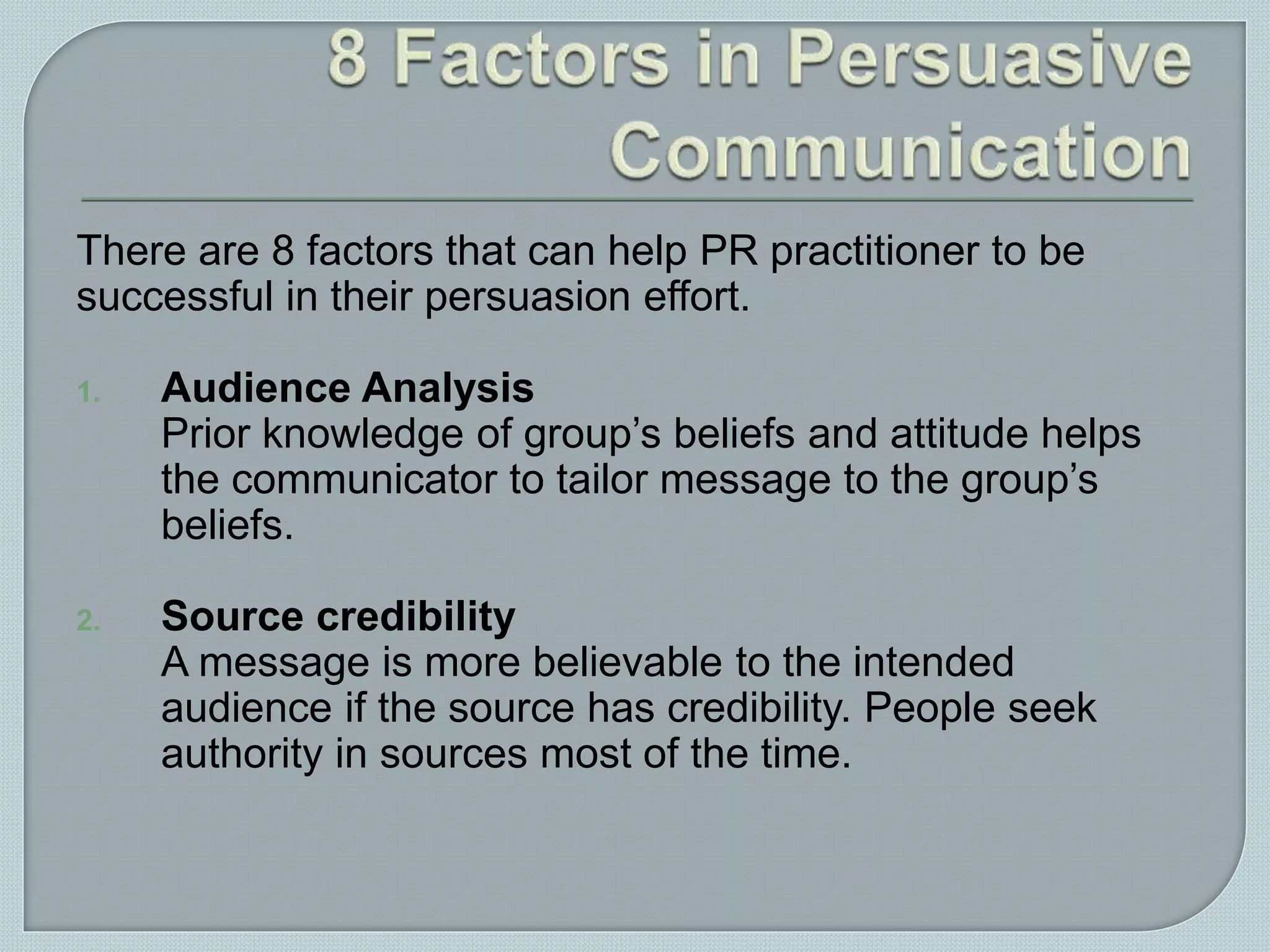 There are 8 factors that can help PR practitioner to be
successful in their persuasion effort.
1. Audience Analysis
Prior knowledge of group’s beliefs and attitude helps
the communicator to tailor message to the group’s
beliefs.
2. Source credibility
A message is more believable to the intended
audience if the source has credibility. People seek
authority in sources most of the time.
 