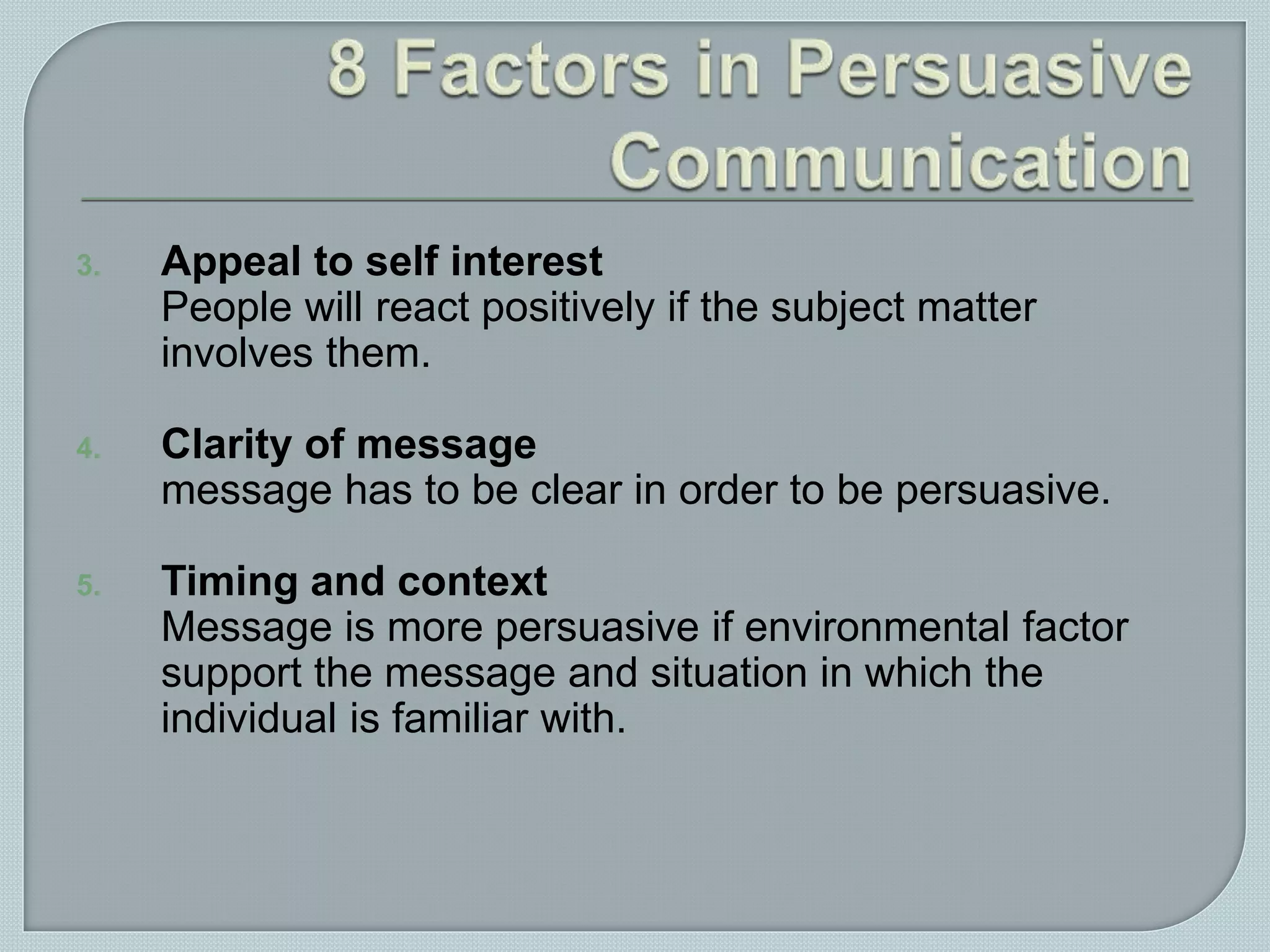 3. Appeal to self interest
People will react positively if the subject matter
involves them.
4. Clarity of message
message has to be clear in order to be persuasive.
5. Timing and context
Message is more persuasive if environmental factor
support the message and situation in which the
individual is familiar with.
 