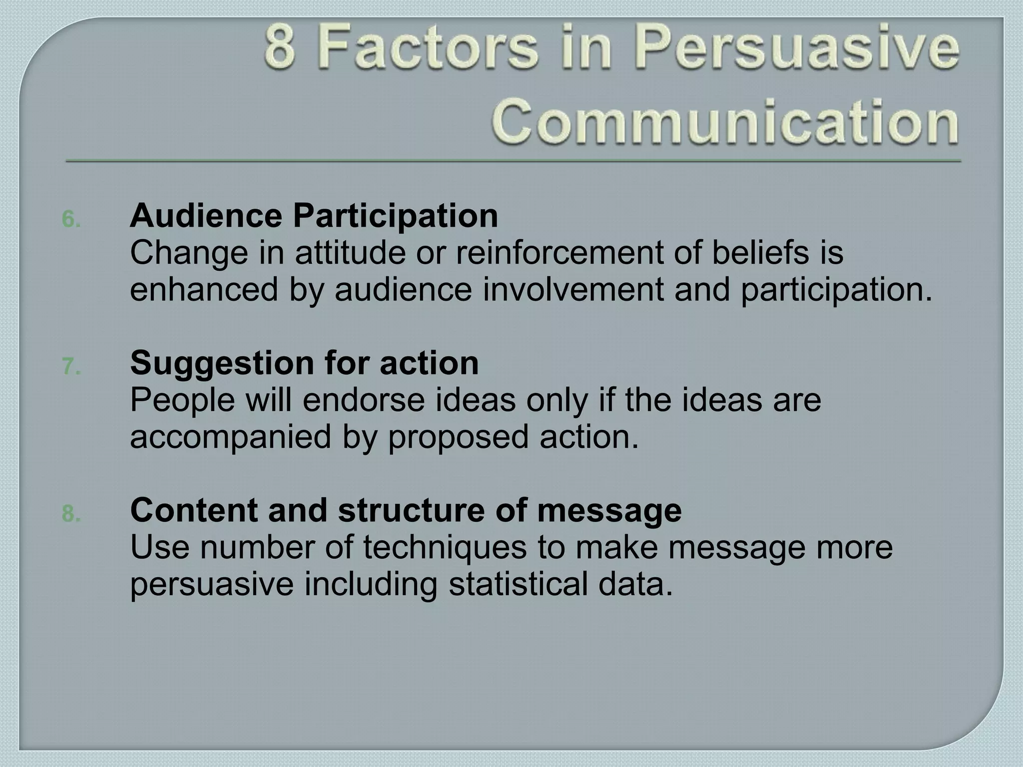 6. Audience Participation
Change in attitude or reinforcement of beliefs is
enhanced by audience involvement and participation.
7. Suggestion for action
People will endorse ideas only if the ideas are
accompanied by proposed action.
8. Content and structure of message
Use number of techniques to make message more
persuasive including statistical data.
 
