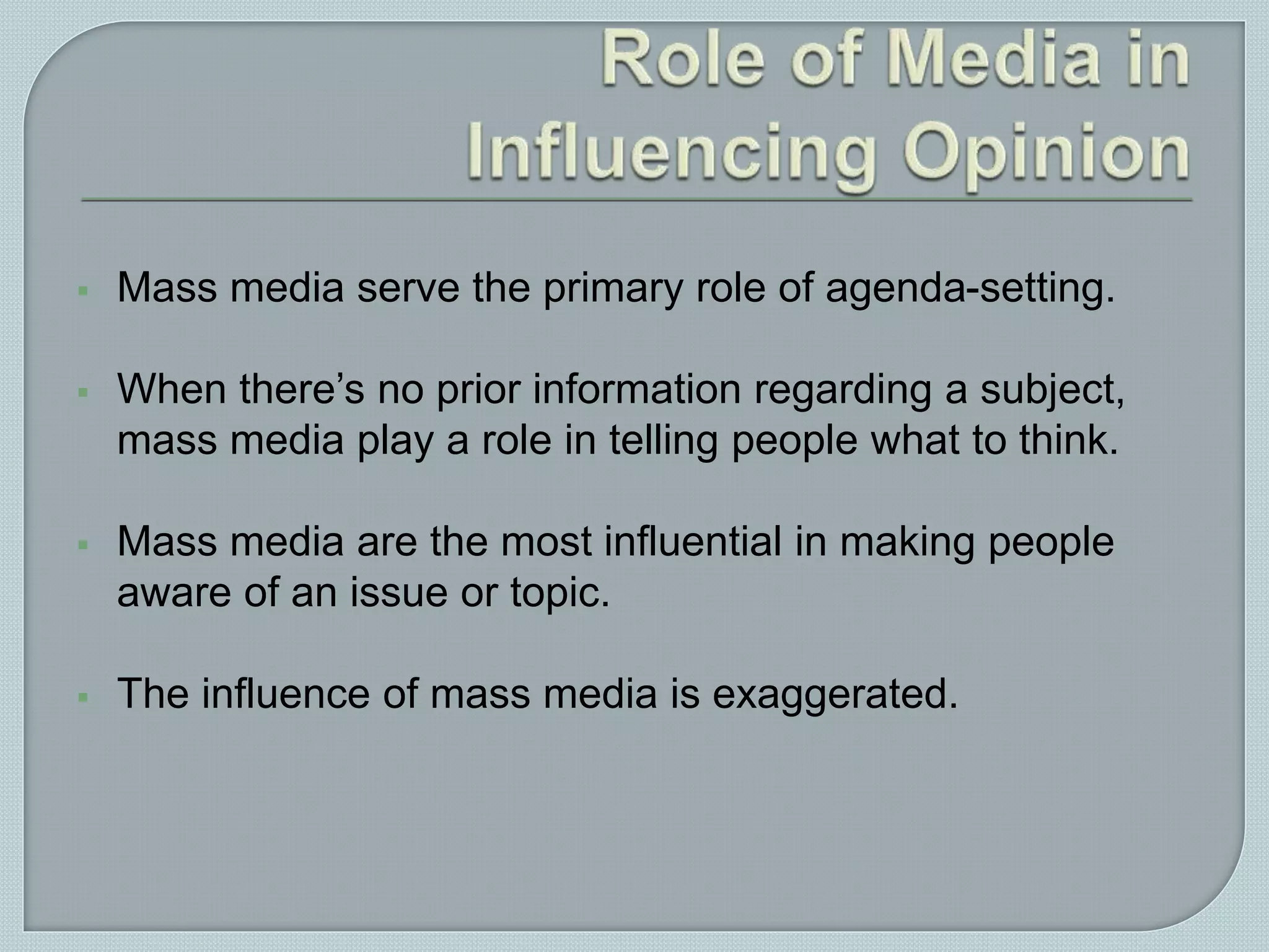  Mass media serve the primary role of agenda-setting.
 When there’s no prior information regarding a subject,
mass media play a role in telling people what to think.
 Mass media are the most influential in making people
aware of an issue or topic.
 The influence of mass media is exaggerated.
 