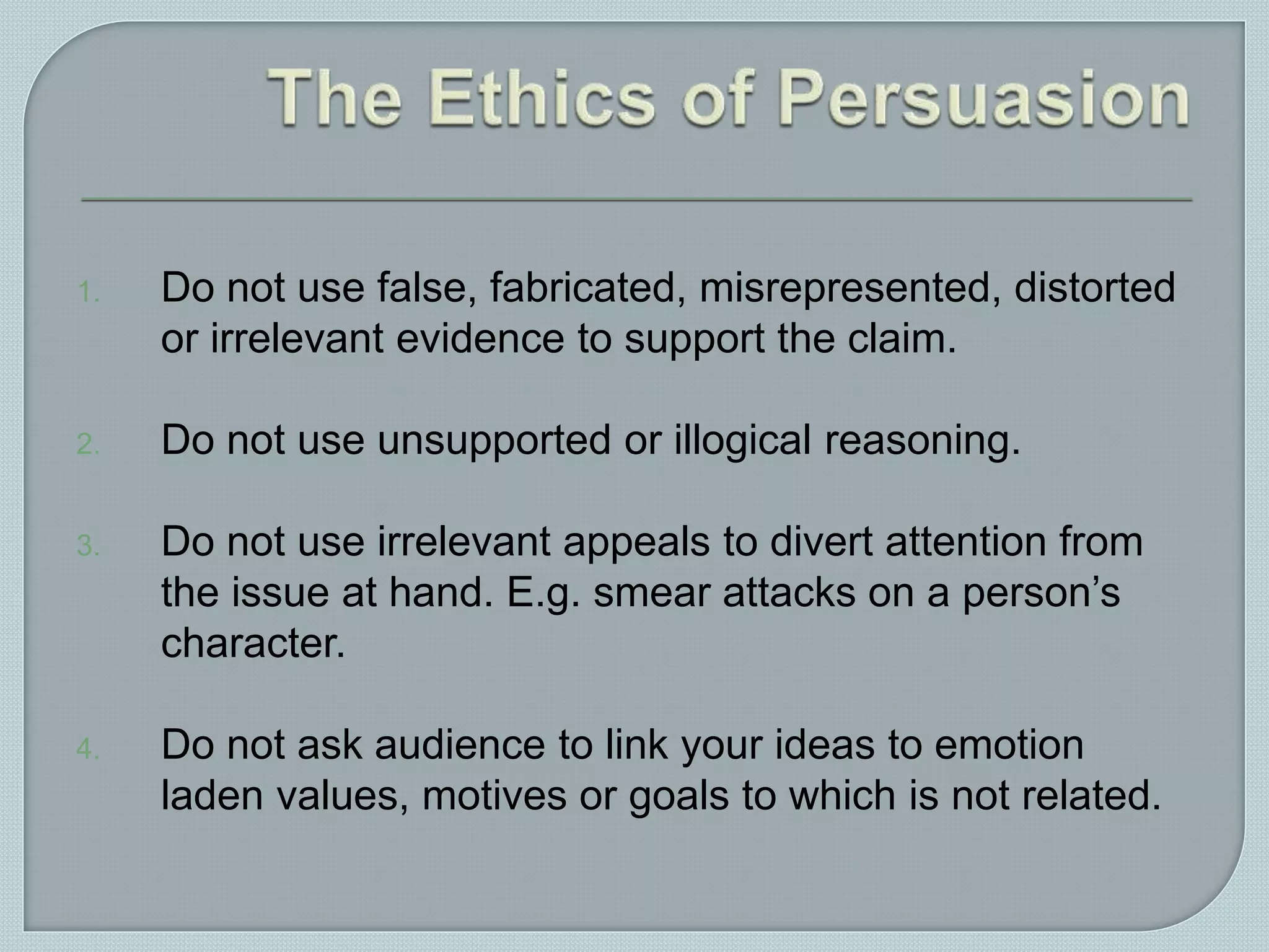 1. Do not use false, fabricated, misrepresented, distorted
or irrelevant evidence to support the claim.
2. Do not use unsupported or illogical reasoning.
3. Do not use irrelevant appeals to divert attention from
the issue at hand. E.g. smear attacks on a person’s
character.
4. Do not ask audience to link your ideas to emotion
laden values, motives or goals to which is not related.
 