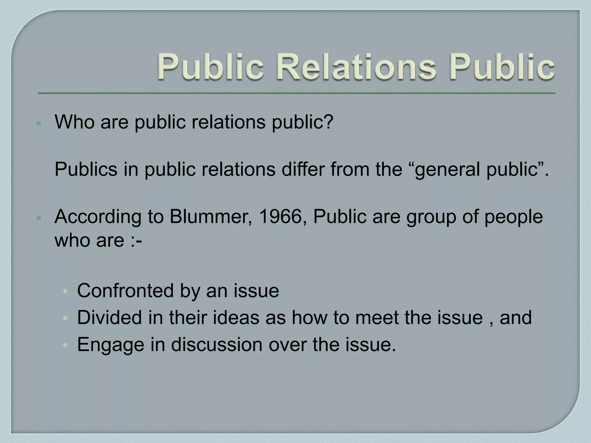  Who are public relations public?
Publics in public relations differ from the “general public”.
 According to Blummer, 1966, Public are group of people
who are :-
• Confronted by an issue
• Divided in their ideas as how to meet the issue , and
• Engage in discussion over the issue.
 