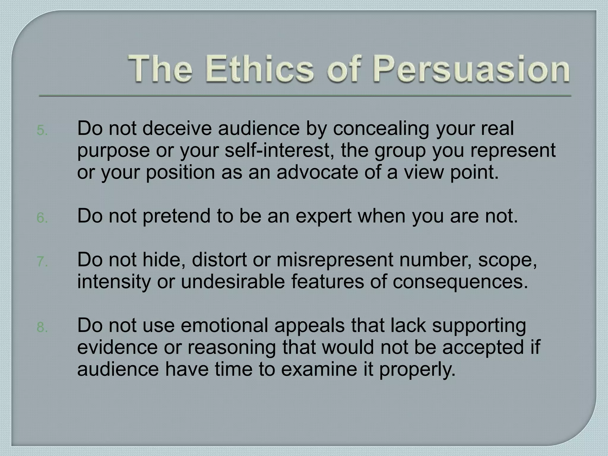 5. Do not deceive audience by concealing your real
purpose or your self-interest, the group you represent
or your position as an advocate of a view point.
6. Do not pretend to be an expert when you are not.
7. Do not hide, distort or misrepresent number, scope,
intensity or undesirable features of consequences.
8. Do not use emotional appeals that lack supporting
evidence or reasoning that would not be accepted if
audience have time to examine it properly.
 