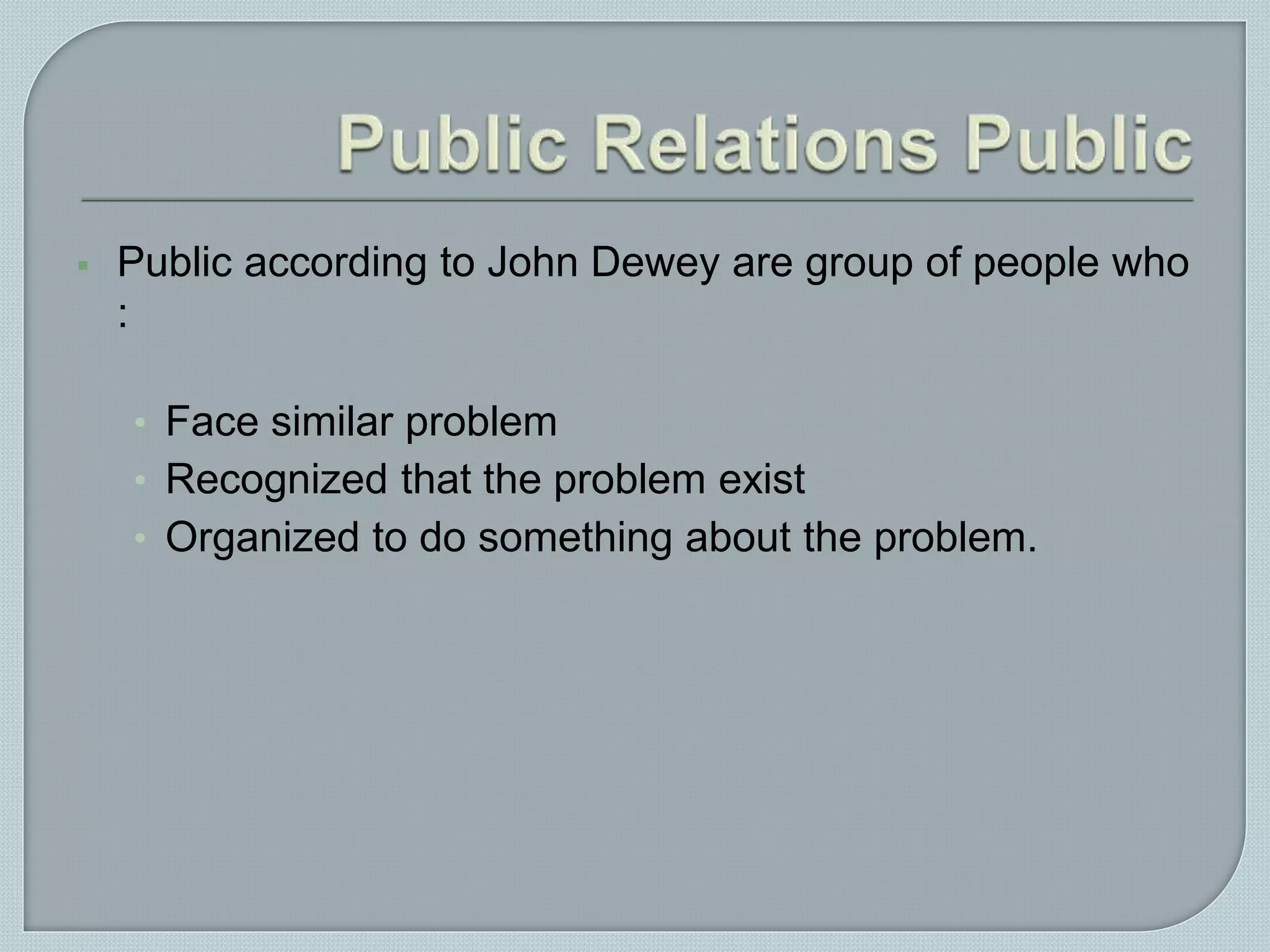  Public according to John Dewey are group of people who
:
• Face similar problem
• Recognized that the problem exist
• Organized to do something about the problem.
 