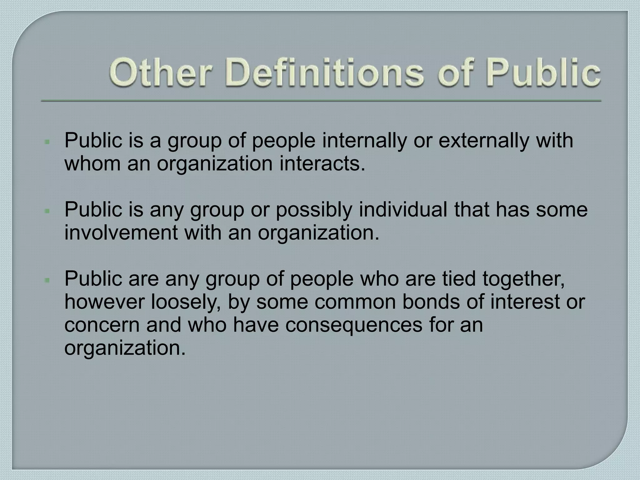  Public is a group of people internally or externally with
whom an organization interacts.
 Public is any group or possibly individual that has some
involvement with an organization.
 Public are any group of people who are tied together,
however loosely, by some common bonds of interest or
concern and who have consequences for an
organization.
 
